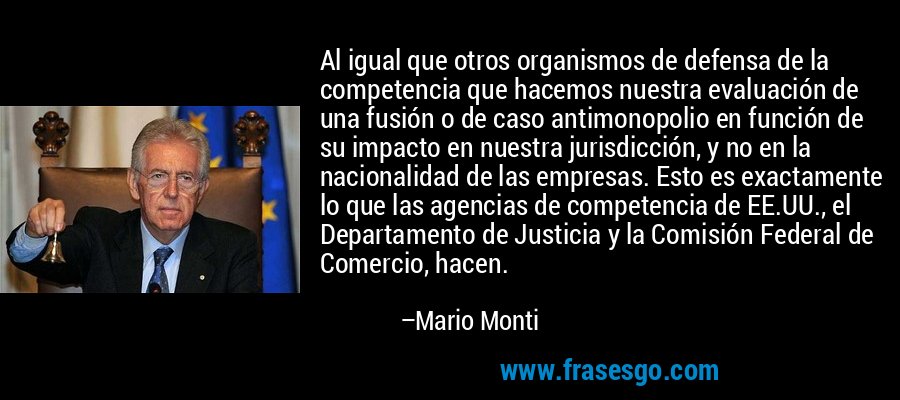 Al igual que otros organismos de defensa de la competencia que hacemos nuestra evaluación de una fusión o de caso antimonopolio en función de su impacto en nuestra jurisdicción, y no en la nacionalidad de las empresas. Esto es exactamente lo que las agencias de competencia de EE.UU., el Departamento de Justicia y la Comisión Federal de Comercio, hacen. – Mario Monti