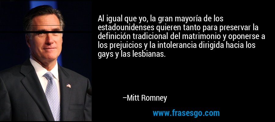 Al igual que yo, la gran mayoría de los estadounidenses quieren tanto para preservar la definición tradicional del matrimonio y oponerse a los prejuicios y la intolerancia dirigida hacia los gays y las lesbianas. – Mitt Romney