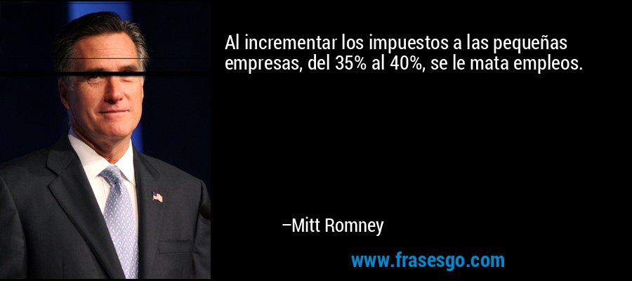 Al incrementar los impuestos a las pequeñas empresas, del 35% al ​​40%, se le mata empleos. – Mitt Romney
