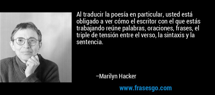 Al traducir la poesía en particular, usted está obligado a ver cómo el escritor con el que estás trabajando reúne palabras, oraciones, frases, el triple de tensión entre el verso, la sintaxis y la sentencia. – Marilyn Hacker
