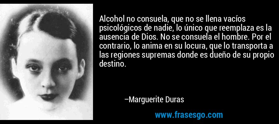 Alcohol no consuela, que no se llena vacíos psicológicos de nadie, lo único que reemplaza es la ausencia de Dios. No se consuela el hombre. Por el contrario, lo anima en su locura, que lo transporta a las regiones supremas donde es dueño de su propio destino. – Marguerite Duras