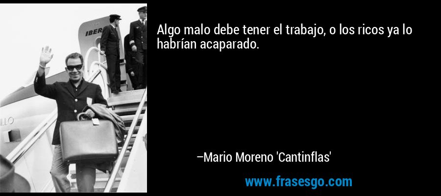 Algo malo debe tener el trabajo, o los ricos ya lo habrían acaparado. – Mario Moreno 'Cantinflas'