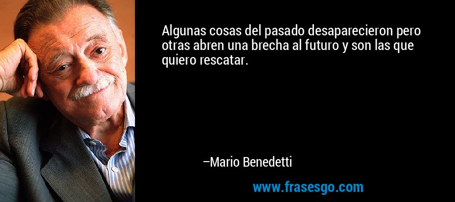 Algunas cosas del pasado desaparecieron pero otras abren una brecha al futuro y son las que quiero rescatar. – Mario Benedetti