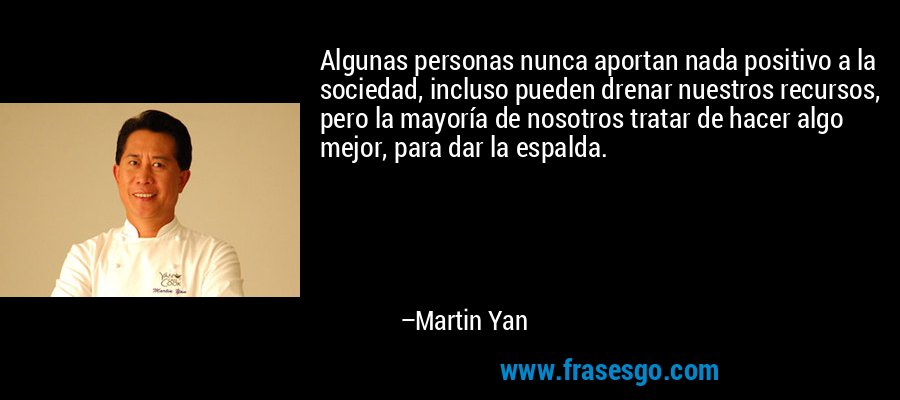 Algunas personas nunca aportan nada positivo a la sociedad, incluso pueden drenar nuestros recursos, pero la mayoría de nosotros tratar de hacer algo mejor, para dar la espalda. – Martin Yan