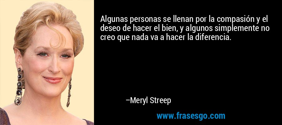 Algunas personas se llenan por la compasión y el deseo de hacer el bien, y algunos simplemente no creo que nada va a hacer la diferencia. – Meryl Streep