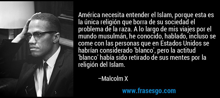 América necesita entender el Islam, porque esta es la única religión que borra de su sociedad el problema de la raza. A lo largo de mis viajes por el mundo musulmán, he conocido, hablado, incluso se come con las personas que en Estados Unidos se habrían considerado 'blanco', pero la actitud 'blanco' había sido retirado de sus mentes por la religión del Islam. – Malcolm X