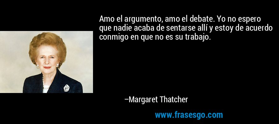 Amo el argumento, amo el debate. Yo no espero que nadie acaba de sentarse allí y estoy de acuerdo conmigo en que no es su trabajo. – Margaret Thatcher