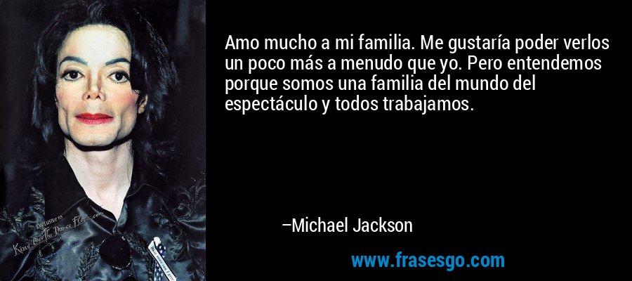 Amo mucho a mi familia. Me gustaría poder verlos un poco más a menudo que yo. Pero entendemos porque somos una familia del mundo del espectáculo y todos trabajamos. – Michael Jackson