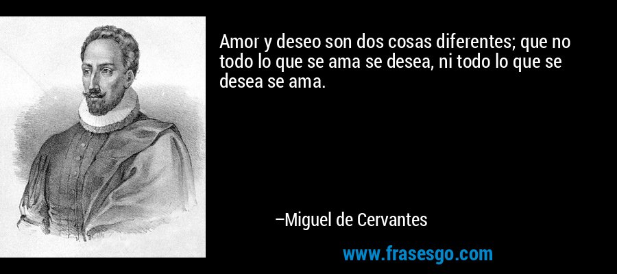 Amor y deseo son dos cosas diferentes; que no todo lo que se ama se desea, ni todo lo que se desea se ama. – Miguel de Cervantes