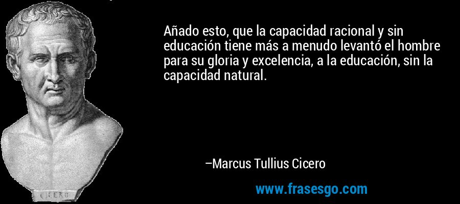 Añado esto, que la capacidad racional y sin educación tiene más a menudo levantó el hombre para su gloria y excelencia, a la educación, sin la capacidad natural. – Marcus Tullius Cicero