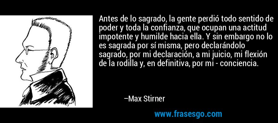 Antes de lo sagrado, la gente perdió todo sentido de poder y toda la confianza, que ocupan una actitud impotente y humilde hacia ella. Y sin embargo no lo es sagrada por sí misma, pero declarándolo sagrado, por mi declaración, a mi juicio, mi flexión de la rodilla y, en definitiva, por mi - conciencia. – Max Stirner
