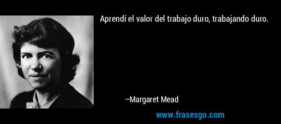 Aprendí el valor del trabajo duro, trabajando duro. – Margaret Mead