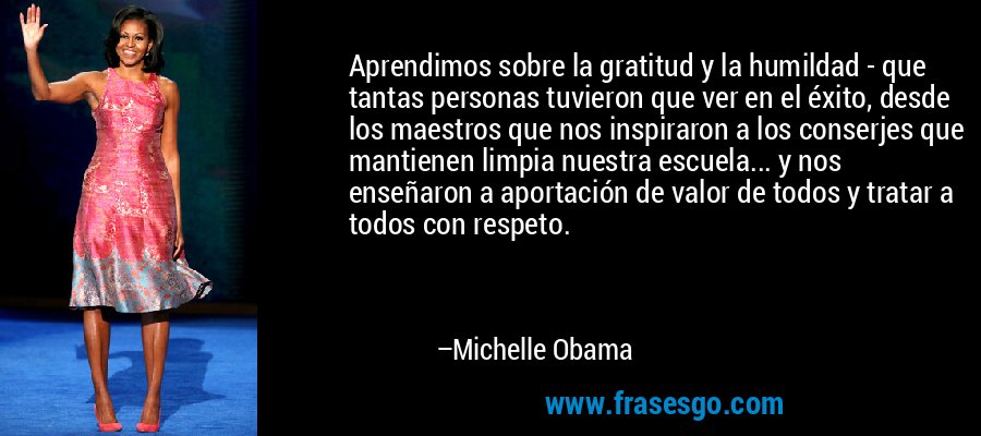 Aprendimos sobre la gratitud y la humildad - que tantas personas tuvieron que ver en el éxito, desde los maestros que nos inspiraron a los conserjes que mantienen limpia nuestra escuela... y nos enseñaron a aportación de valor de todos y tratar a todos con respeto. – Michelle Obama
