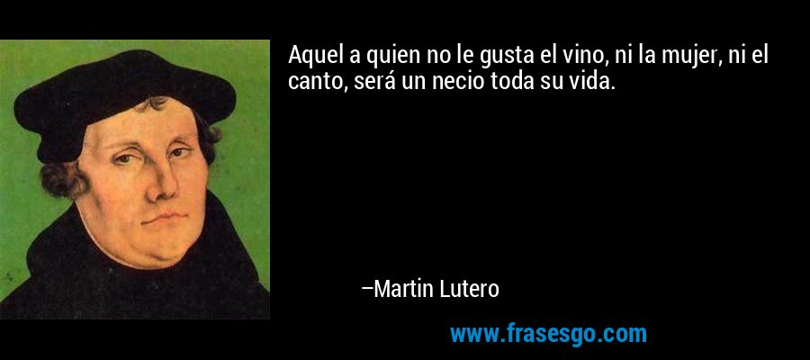 Aquel a quien no le gusta el vino, ni la mujer, ni el canto, será un necio toda su vida. – Martin Lutero