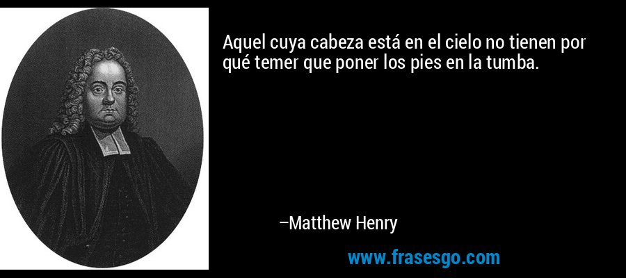 Aquel cuya cabeza está en el cielo no tienen por qué temer que poner los pies en la tumba. – Matthew Henry