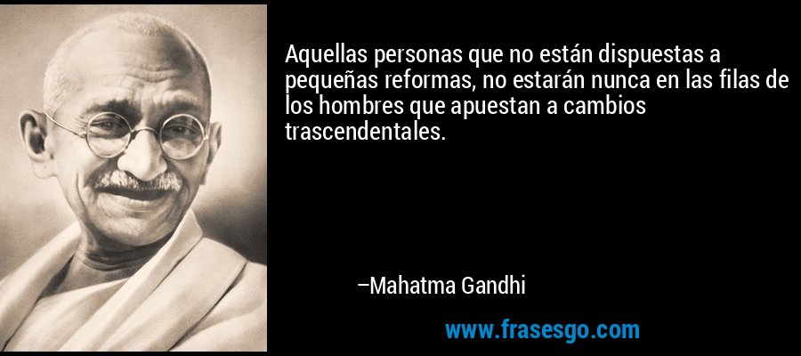 Aquellas personas que no están dispuestas a pequeñas reformas, no estarán nunca en las filas de los hombres que apuestan a cambios trascendentales. – Mahatma Gandhi