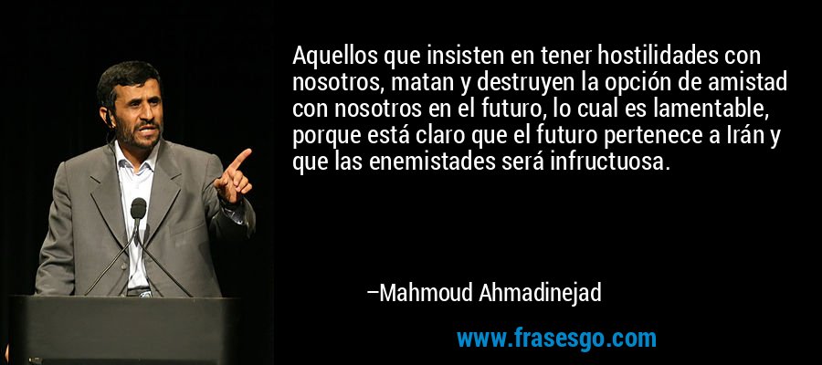 Aquellos que insisten en tener hostilidades con nosotros, matan y destruyen la opción de amistad con nosotros en el futuro, lo cual es lamentable, porque está claro que el futuro pertenece a Irán y que las enemistades será infructuosa. – Mahmoud Ahmadinejad