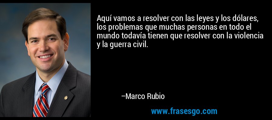 Aquí vamos a resolver con las leyes y los dólares, los problemas que muchas personas en todo el mundo todavía tienen que resolver con la violencia y la guerra civil. – Marco Rubio