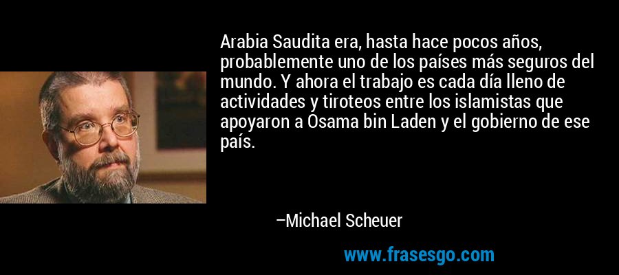 Arabia Saudita era, hasta hace pocos años, probablemente uno de los países más seguros del mundo. Y ahora el trabajo es cada día lleno de actividades y tiroteos entre los islamistas que apoyaron a Osama bin Laden y el gobierno de ese país. – Michael Scheuer