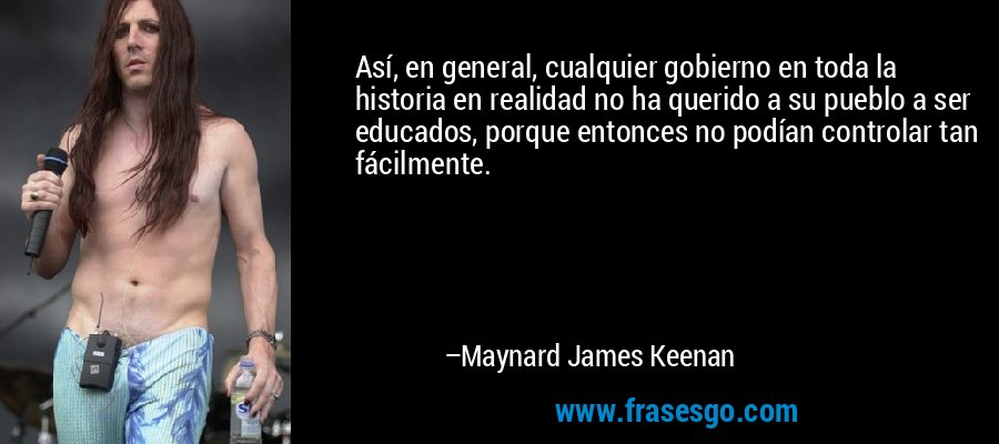 Así, en general, cualquier gobierno en toda la historia en realidad no ha querido a su pueblo a ser educados, porque entonces no podían controlar tan fácilmente. – Maynard James Keenan