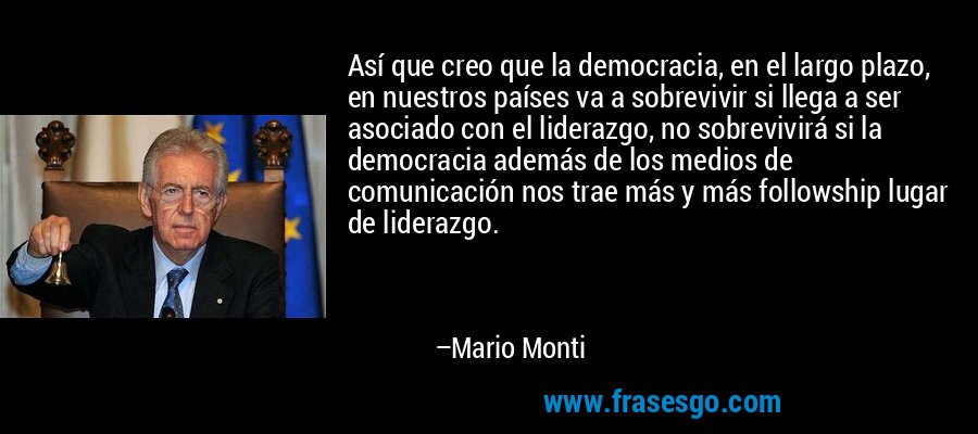 Así que creo que la democracia, en el largo plazo, en nuestros países va a sobrevivir si llega a ser asociado con el liderazgo, no sobrevivirá si la democracia además de los medios de comunicación nos trae más y más followship lugar de liderazgo. – Mario Monti
