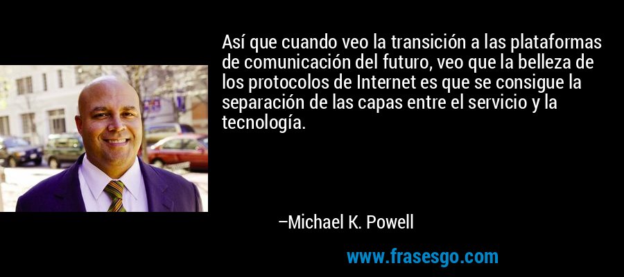 Así que cuando veo la transición a las plataformas de comunicación del futuro, veo que la belleza de los protocolos de Internet es que se consigue la separación de las capas entre el servicio y la tecnología. – Michael K. Powell