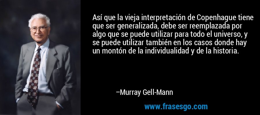 Así que la vieja interpretación de Copenhague tiene que ser generalizada, debe ser reemplazada por algo que se puede utilizar para todo el universo, y se puede utilizar también en los casos donde hay un montón de la individualidad y de la historia. – Murray Gell-Mann