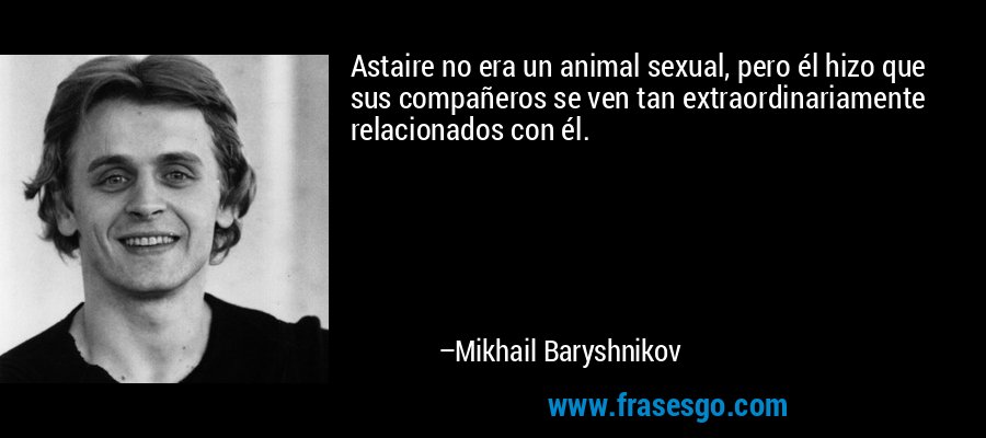 Astaire no era un animal sexual, pero él hizo que sus compañeros se ven tan extraordinariamente relacionados con él. – Mikhail Baryshnikov