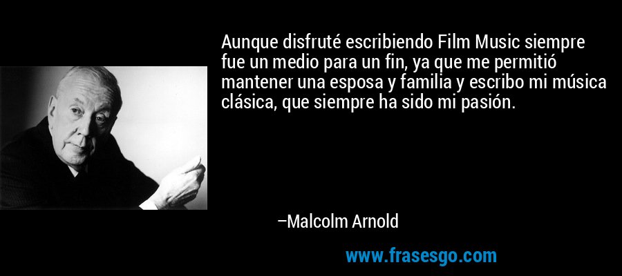Aunque disfruté escribiendo Film Music siempre fue un medio para un fin, ya que me permitió mantener una esposa y familia y escribo mi música clásica, que siempre ha sido mi pasión. – Malcolm Arnold