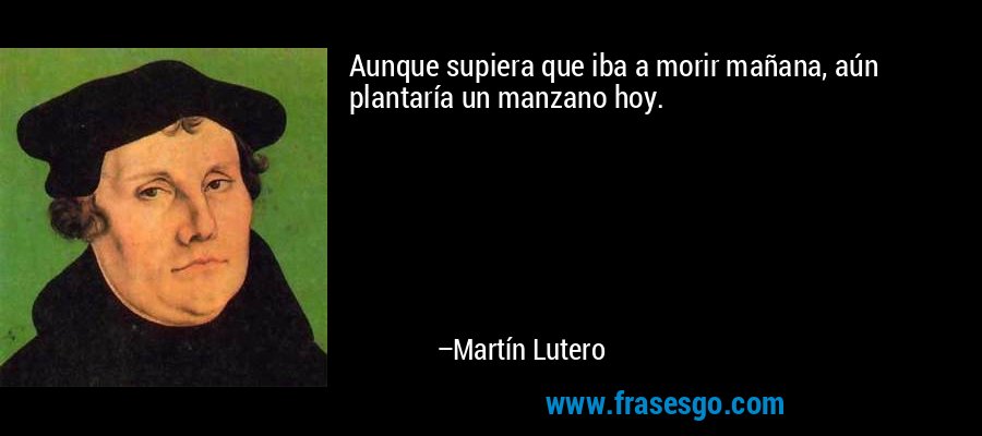 Aunque supiera que iba a morir mañana, aún plantaría un manzano hoy. – Martín Lutero
