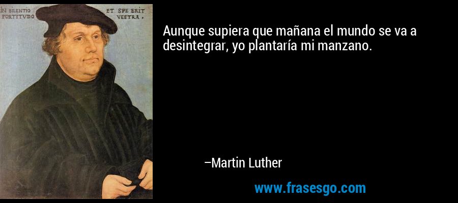 Aunque supiera que mañana el mundo se va a desintegrar, yo plantaría mi manzano. – Martin Luther