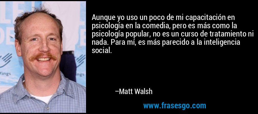 Aunque yo uso un poco de mi capacitación en psicología en la comedia, pero es más como la psicología popular, no es un curso de tratamiento ni nada. Para mí, es más parecido a la inteligencia social. – Matt Walsh