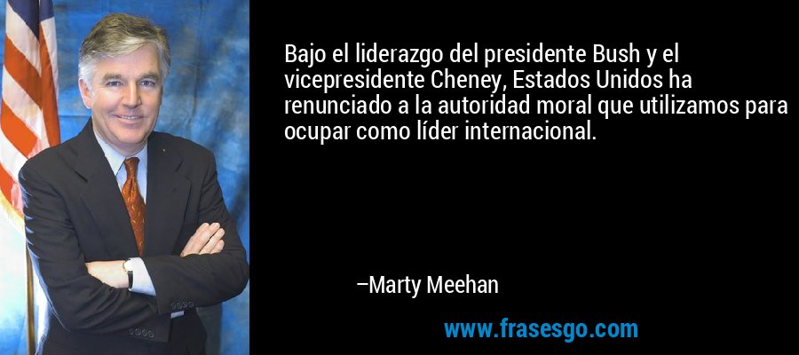 Bajo el liderazgo del presidente Bush y el vicepresidente Cheney, Estados Unidos ha renunciado a la autoridad moral que utilizamos para ocupar como líder internacional. – Marty Meehan