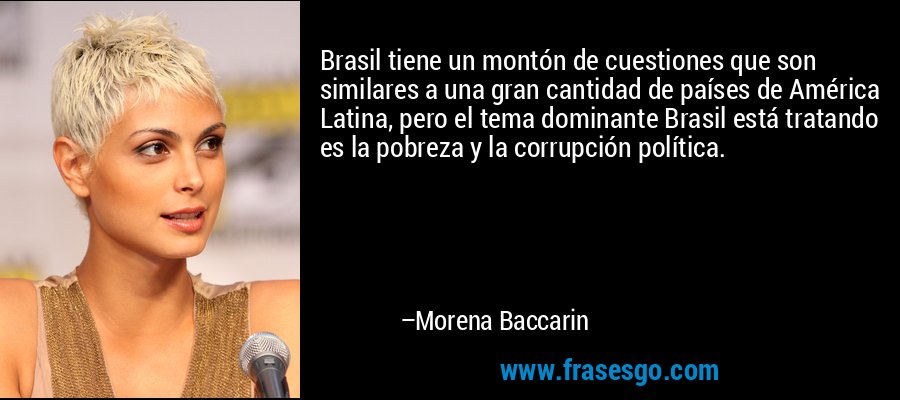 Brasil tiene un montón de cuestiones que son similares a una gran cantidad de países de América Latina, pero el tema dominante Brasil está tratando es la pobreza y la corrupción política. – Morena Baccarin