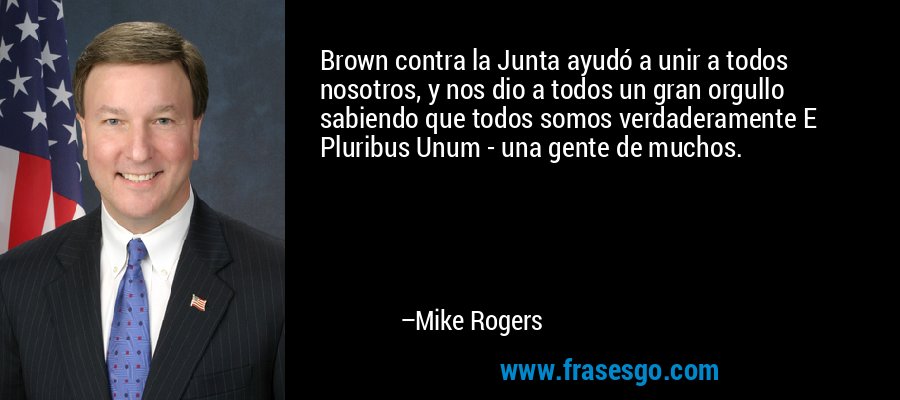 Brown contra la Junta ayudó a unir a todos nosotros, y nos dio a todos un gran orgullo sabiendo que todos somos verdaderamente E Pluribus Unum - una gente de muchos. – Mike Rogers