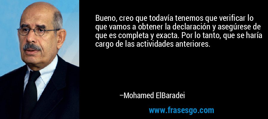 Bueno, creo que todavía tenemos que verificar lo que vamos a obtener la declaración y asegúrese de que es completa y exacta. Por lo tanto, que se haría cargo de las actividades anteriores. – Mohamed ElBaradei