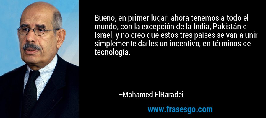 Bueno, en primer lugar, ahora tenemos a todo el mundo, con la excepción de la India, Pakistán e Israel, y no creo que estos tres países se van a unir simplemente darles un incentivo, en términos de tecnología. – Mohamed ElBaradei