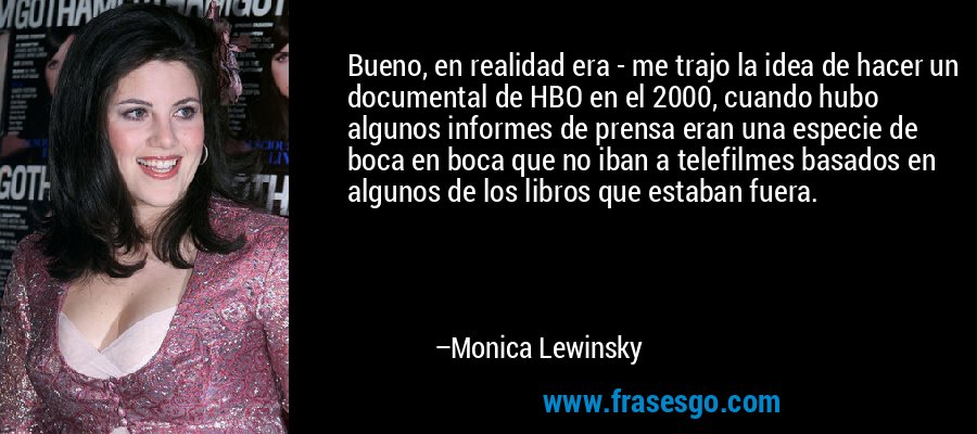Bueno, en realidad era - me trajo la idea de hacer un documental de HBO en el 2000, cuando hubo algunos informes de prensa eran una especie de boca en boca que no iban a telefilmes basados ​​en algunos de los libros que estaban fuera. – Monica Lewinsky