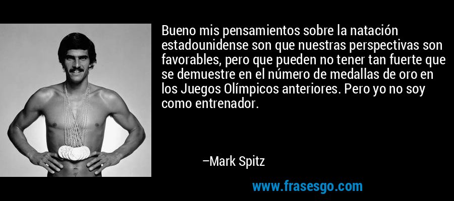 Bueno mis pensamientos sobre la natación estadounidense son que nuestras perspectivas son favorables, pero que pueden no tener tan fuerte que se demuestre en el número de medallas de oro en los Juegos Olímpicos anteriores. Pero yo no soy como entrenador. – Mark Spitz
