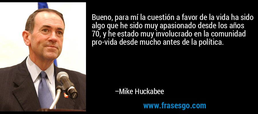 Bueno, para mí la cuestión a favor de la vida ha sido algo que he sido muy apasionado desde los años 70, y he estado muy involucrado en la comunidad pro-vida desde mucho antes de la política. – Mike Huckabee