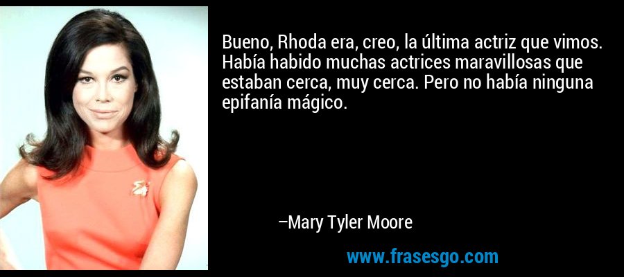 Bueno, Rhoda era, creo, la última actriz que vimos. Había habido muchas actrices maravillosas que estaban cerca, muy cerca. Pero no había ninguna epifanía mágico. – Mary Tyler Moore