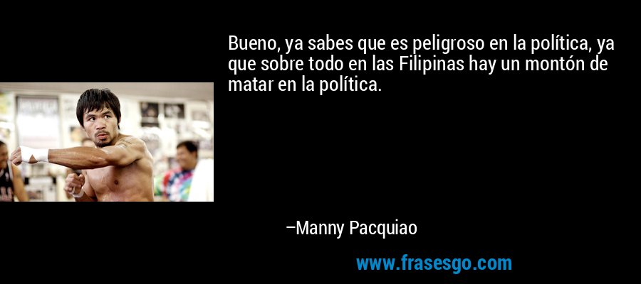 Bueno, ya sabes que es peligroso en la política, ya que sobre todo en las Filipinas hay un montón de matar en la política. – Manny Pacquiao