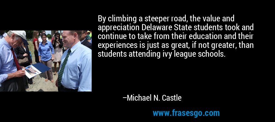 By climbing a steeper road, the value and appreciation Delaware State students took and continue to take from their education and their experiences is just as great, if not greater, than students attending ivy league schools. – Michael N. Castle