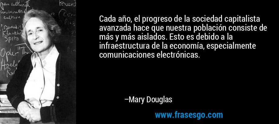 Cada año, el progreso de la sociedad capitalista avanzada hace que nuestra población consiste de más y más aislados. Esto es debido a la infraestructura de la economía, especialmente comunicaciones electrónicas. – Mary Douglas