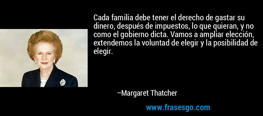 Cada familia debe tener el derecho de gastar su dinero, después de impuestos, lo que quieran, y no como el gobierno dicta. Vamos a ampliar elección, extendemos la voluntad de elegir y la posibilidad de elegir. – Margaret Thatcher