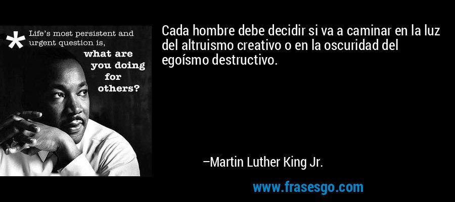 Cada hombre debe decidir si va a caminar en la luz del altruismo creativo o en la oscuridad del egoísmo destructivo. – Martin Luther King Jr.