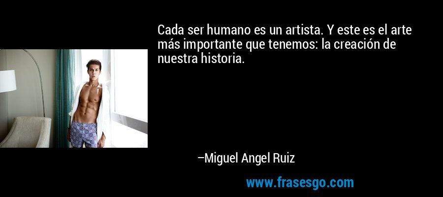 Cada ser humano es un artista. Y este es el arte más importante que tenemos: la creación de nuestra historia. – Miguel Angel Ruiz