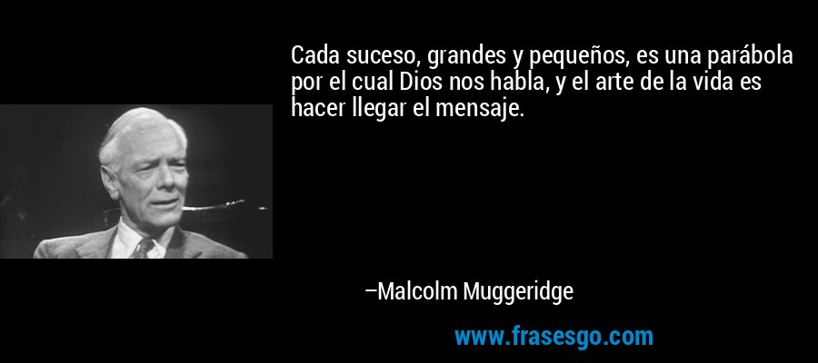 Cada suceso, grandes y pequeños, es una parábola por el cual Dios nos habla, y el arte de la vida es hacer llegar el mensaje. – Malcolm Muggeridge