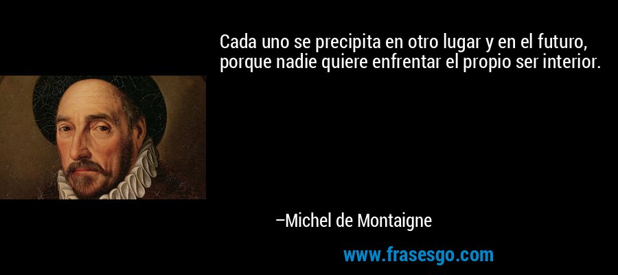 Cada uno se precipita en otro lugar y en el futuro, porque nadie quiere enfrentar el propio ser interior. – Michel de Montaigne