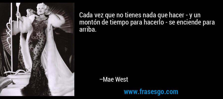 Cada vez que no tienes nada que hacer - y un montón de tiempo para hacerlo - se enciende para arriba. – Mae West